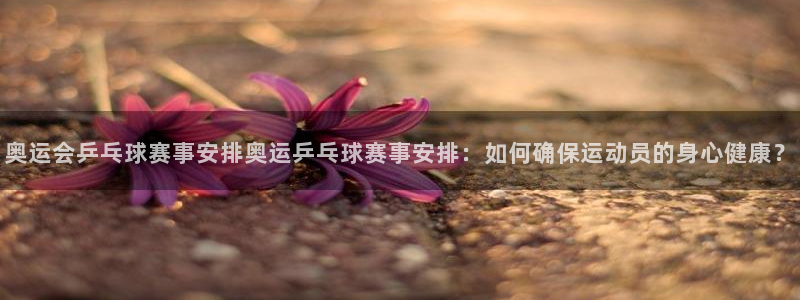  emc易倍官网登录网址：奥运会乒乓球赛事安排奥运乒乓球赛事安
